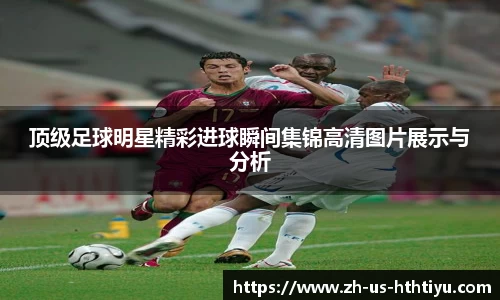顶级足球明星精彩进球瞬间集锦高清图片展示与分析